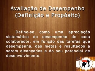 Avaliação de Desempenho
   (Definição e Propósito)

     Define-se como uma apreciação
sistemática do desempenho de cada
colaborador, em função das tarefas que
desempenha, das metas e resultados a
serem alcançados e do seu potencial de
desenvolvimento.
 