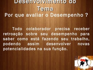 Desenvolvimento do
          Tema
Por que avaliar o Desempenho ?

     Todo colaborador precisa receber
retroação sobre seu desempenho para
saber como está fazendo seu trabalho,
podendo     assim   desenvolver novas
potencialidades na sua função.
 