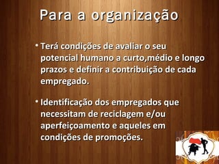 Para a organização
• Terá condições de avaliar o seu
  potencial humano a curto,médio e longo
  prazos e definir a contribuição de cada
  empregado.

• Identificação dos empregados que
  necessitam de reciclagem e/ou
  aperfeiçoamento e aqueles em
  condições de promoções.
 