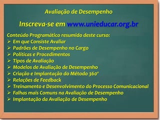 Inscreva-se em www.unieducar.org.br
Conteúdo Programático resumido deste curso:
 Em que Consiste Avaliar
 Padrões de Desempenho no Cargo
 Políticas e Procedimentos
 Tipos de Avaliação
 Modelos de Avaliação de Desempenho
 Criação e Implantação do Método 360º
 Relações de Feedback
 Treinamento e Desenvolvimento do Processo Comunicacional
 Falhas mais Comuns na Avaliação de Desempenho
 Implantação da Avaliação de Desempenho
Avaliação de Desempenho
 