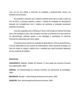 uma vez por ano realiza a entrevista de avaliação e posteriormente retorna um
feedback ao funcionário.
Os resultados indicaram que o método escolhido ainda não é o ideal, a partir do
ano de 2013, a empresa passará a utilizar o método de avaliação de desempenho
baseado por competências com o objetivo de aprimorar a avaliação atualmente
existente na empresa.
Uma das sugestões para a Empresa X seria a diminuição do intervalo de tempo
entre uma avaliação e outra, para conseguir encontrar os possíveis erros que possa ter
na administração, podendo ajustar a sua estratégia e aperfeiçoar ou adicionar
treinamentos adequados para seus cargos.
A empresa busca através da avaliação de desempenho, diminuir gradualmente o
nível de rotatividade em seu quadro de colaboradores, assim buscando conseguir um
meio de nivelar os cargos e salários com a realidade que cada funcionário apresenta
em seu ambiente de trabalho.
Referências
CHIAVENATO, Idalberto. Gestão de Pessoas: O novo papel dos recursos humanos
nas organizações. 2008
MARRAS, J.P. Administração de recursos humanos: do operacional ao estratégico.
2000
MILKOVICH, George T. Administração de Recursos Humanos. 2006
DESSLER, Gary. Administração de Recursos Humanos. 2009
 