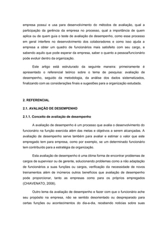empresa possui e usa para desenvolvimento do métodos de avaliação, qual a
participação da gerência da empresa no processo, qual a importância de quem
aplica ou de quem guia o teste de avaliação de desempenho, como esse processo
em geral interfere no desenvolvimento dos colaboradores e como isso ajuda a
empresa a obter um quadro de funcionários mais satisfeito com seu cargo, e
sabendo aquilo que pode esperar da empresa, saber o quanto a pessoa/funcionário
pode evoluir dentro da organização.
Este artigo está estruturado da seguinte maneira: primeiramente é
apresentado o referencial teórico sobre o tema de pesquisa: avaliação de
desempenho, seguido da metodologia, da análise dos dados sistematizados,
finalizando com as considerações finais e sugestões para a organização estudada.
2. REFERENCIAL
2.1. AVALIAÇÃO DE DESEMPENHO
2.1.1. Conceito de avaliação de desempenho
A avaliação de desempenho é um processo que avalia o desenvolvimento do
funcionário na função exercida além das metas e objetivos a serem alcançadas. A
avaliação de desempenho serve também para avaliar e estimar o valor que este
empregado tem para empresa, como por exemplo, se um determinado funcionário
tem contribuído para a estratégia da organização.
Esta avaliação de desempenho é uma ótima forma de encontrar problemas de
cargos de supervisor ou de gerente, solucionando problemas como a não adaptação
de funcionários a suas funções ou cargos, verificação da necessidade de novos
treinamentos além de inúmeros outros benefícios que avaliação de desempenho
pode proporcionar, tanto as empresas como para os próprios empregados
(CHIAVENATO, 2008).
Outro lema da avaliação de desempenho e fazer com que o funcionário ache
seu propósito na empresa, não se sentido desorientado ou despreparado para
certas funções ou acontecimentos do dia-a-dia, recebendo noticias sobre suas
 