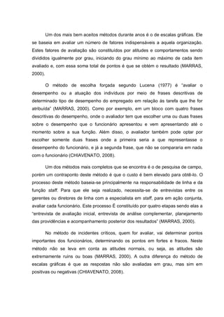 Um dos mais bem aceitos métodos durante anos é o de escalas gráficas. Ele
se baseia em avaliar um número de fatores indispensáveis a aquela organização.
Estes fatores de avaliação são constituídos por atitudes e comportamentos sendo
divididos igualmente por grau, iniciando do grau mínimo ao máximo de cada item
avaliado e, com essa soma total de pontos é que se obtém o resultado (MARRAS,
2000).
O método de escolha forçada segundo Lucena (1977) é “avaliar o
desempenho ou a atuação dos indivíduos por meio de frases descritivas de
determinado tipo de desempenho do empregado em relação às tarefa que lhe for
atribuída” (MARRAS, 2000). Como por exemplo, em um bloco com quatro frases
descritivas do desempenho, onde o avaliador tem que escolher uma ou duas frases
sobre o desempenho que o funcionário apresentou e vem apresentando até o
momento sobre a sua função. Além disso, o avaliador também pode optar por
escolher somente duas frases onde a primeira seria a que representasse o
desempenho do funcionário, e já a segunda frase, que não se compararia em nada
com o funcionário (CHIAVENATO, 2008).
Um dos métodos mais completos que se encontra é o de pesquisa de campo,
porém um contraponto deste método é que o custo é bem elevado para obtê-lo. O
processo deste método baseia-se principalmente na responsabilidade de linha e da
função staff. Para que ele seja realizado, necessita-se de entrevistas entre os
gerentes ou diretores de linha com a especialista em staff, para em ação conjunta,
avaliar cada funcionário. Este processo É constituído por quatro etapas sendo elas a
“entrevista de avaliação inicial, entrevista de análise complementar, planejamento
das providências e acompanhamento posterior dos resultados” (MARRAS, 2000).
No método de incidentes críticos, quem for avaliar, vai determinar pontos
importantes dos funcionários, determinando os pontos em fortes e fracos. Neste
método não se leva em conta as atitudes normais, ou seja, as atitudes são
extremamente ruins ou boas (MARRAS, 2000). A outra diferença do método de
escalas gráficas é que as respostas não são avaliadas em grau, mas sim em
positivas ou negativas (CHIAVENATO, 2008).
 