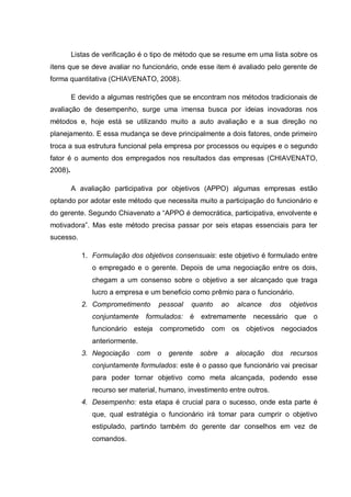 Listas de verificação é o tipo de método que se resume em uma lista sobre os
itens que se deve avaliar no funcionário, onde esse item é avaliado pelo gerente de
forma quantitativa (CHIAVENATO, 2008).
E devido a algumas restrições que se encontram nos métodos tradicionais de
avaliação de desempenho, surge uma imensa busca por ideias inovadoras nos
métodos e, hoje está se utilizando muito a auto avaliação e a sua direção no
planejamento. E essa mudança se deve principalmente a dois fatores, onde primeiro
troca a sua estrutura funcional pela empresa por processos ou equipes e o segundo
fator é o aumento dos empregados nos resultados das empresas (CHIAVENATO,
2008).
A avaliação participativa por objetivos (APPO) algumas empresas estão
optando por adotar este método que necessita muito a participação do funcionário e
do gerente. Segundo Chiavenato a “APPO é democrática, participativa, envolvente e
motivadora”. Mas este método precisa passar por seis etapas essenciais para ter
sucesso.
1. Formulação dos objetivos consensuais: este objetivo é formulado entre
o empregado e o gerente. Depois de uma negociação entre os dois,
chegam a um consenso sobre o objetivo a ser alcançado que traga
lucro a empresa e um beneficio como prêmio para o funcionário.
2. Comprometimento pessoal quanto ao alcance dos objetivos
conjuntamente formulados: é extremamente necessário que o
funcionário esteja comprometido com os objetivos negociados
anteriormente.
3. Negociação com o gerente sobre a alocação dos recursos
conjuntamente formulados: este é o passo que funcionário vai precisar
para poder tornar objetivo como meta alcançada, podendo esse
recurso ser material, humano, investimento entre outros.
4. Desempenho: esta etapa é crucial para o sucesso, onde esta parte é
que, qual estratégia o funcionário irá tomar para cumprir o objetivo
estipulado, partindo também do gerente dar conselhos em vez de
comandos.
 