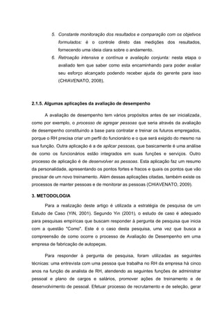 5. Constante monitoração dos resultados e comparação com os objetivos
formulados: é o controle direto das medições dos resultados,
fornecendo uma ideia clara sobre o andamento.
6. Retroação intensiva e contínua e avaliação conjunta: nesta etapa o
avaliado tem que saber como esta encaminhando para poder avaliar
seu esforço alcançado podendo receber ajuda do gerente para isso
(CHIAVENATO, 2008).
2.1.5. Algumas aplicações da avaliação de desempenho
A avaliação de desempenho tem vários propósitos antes de ser inicializada,
como por exemplo, o processo de agregar pessoas que seria através da avaliação
de desempenho constituindo a base para contratar e treinar os futuros empregados,
porque o RH precisa criar um perfil do funcionário e o que será exigido do mesmo na
sua função. Outra aplicação é a de aplicar pessoas, que basicamente é uma análise
de como os funcionários estão integrados em suas funções e serviços. Outro
processo de aplicação é de desenvolver as pessoas. Esta aplicação faz um resumo
da personalidade, apresentando os pontos fortes e fracos e quais os pontos que vão
precisar de um novo treinamento. Além dessas aplicações citadas, também existe os
processos de manter pessoas e de monitorar as pessoas (CHIAVENATO, 2009).
3. METODOLOGIA
Para a realização deste artigo é utilizada a estratégia de pesquisa de um
Estudo de Caso (YIN, 2001). Segundo Yin (2001), o estudo de caso é adequado
para pesquisas empíricas que buscam responder à pergunta de pesquisa que inicia
com a questão "Como". Este é o caso desta pesquisa, uma vez que busca a
compreensão de como ocorre o processo de Avaliação de Desempenho em uma
empresa de fabricação de autopeças.
Para responder à pergunta de pesquisa, foram utilizadas as seguintes
técnicas: uma entrevista com uma pessoa que trabalha no RH da empresa há cinco
anos na função de analista de RH, atendendo as seguintes funções de administrar
pessoal e plano de cargos e salários, promover ações de treinamento e de
desenvolvimento de pessoal. Efetuar processo de recrutamento e de seleção, gerar
 