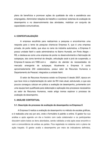 plano de benefícios e promover ações de qualidade de vida e assistência aos
empregados. Administrar relações de trabalho e coordenar sistemas de avaliação de
desempenho e no desenvolvimento das atividades, mobilizar um conjunto de
capacidades comunicativas.
4. CONTEXTUALIZAÇÃO
A empresa escolhida para realizarmos a pesquisa e encontrarmos uma
resposta para o tema de pesquisa chama-se Empresa X, que é uma empresa
privada, de porte médio, que atua no ramo da indústria automotiva, a Empresa X
possui unidade fabril e sede administrativa no Bairro Humaitá, em Porto Alegre –
RS, e destaca-se como uma empresa de ponta no desenvolvimento e fabricação de
autopeças, tais como terminal de direção, articulação axial e pivô de suspensão, a
Empresa X nasceu em 1996 com o objetivo de atender às necessidades do
mercado emergente de autopeças. Atualmente a Empresa X conta
aproximadamente 250 colaboradores, possui setor de Recursos Humanos e
Departamento de Pessoal, integrados a unidade fabril.
O setor de Recursos Humanos existe na Empresa X desde 2007, época em
que teve inicio a implementação do setor de RH mais atual, estruturado, e que aos
poucos conseguiu colocar em prática a avaliação de desempenho, juntamente com
uma equipe bem qualificada para elaboração e aplicação dos processos necessários
ao setor de Recursos Humanos, neste artigo iremos explorar o processo de
avaliação de desempenho.
5. ANÁLISE CONTEXTUAL
5.1. Descrição do processo de avaliação de desempenho na Empresa X
A Empresa X realiza a avaliação de desempenho no método de escalas gráficas,
e é realizada uma vez por ano, onde o formulário é padrão e online. O gestor faz sua
análise e após agenda um dia e horário com cada colaborador e os participantes
discutem sobre todos os itens abordados, sendo validada a nota após esse encontro e
com a concordância de ambas as partes. Fica registrada no sistema com o plano de
ação traçado. O gestor avalia o desempenho por meio de indicadores definidos,
 