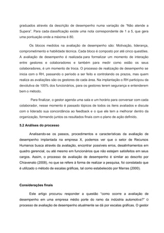 graduados através da descrição de desempenho numa variação de “Não atende a
Supera”. Para cada classificação existe uma nota correspondente de 1 a 5, que gera
uma pontuação onde a máxima é 80.
Os blocos medidos na avaliação de desempenho são: Motivação, liderança,
comprometimento e habilidade técnica. Cada bloco é composto por até cinco questões.
A avaliação de desempenho é realizada para formalizar um momento de interação
entre gestores e colaboradores e também para medir como estão os seus
colaboradores, é um momento de troca. O processo de realização de desempenho se
inicia com o RH, passando o período a ser feito e controlando os prazos, mas quem
realiza as avaliações são os gestores de cada área. Na implantação o RH participou da
devolutiva de 100% dos funcionários, para os gestores terem segurança e entenderem
bem o método.
Para finalizar, o gestor agenda uma sala e um horário para conversar com cada
colaborador, nesse momento é passado tópicos de todos os itens avaliados e discute
com o liderado sua concordância ao feedback e o que ele tem a melhorar dentro da
organização, formando juntos os resultados finais com o plano de ação definido.
5.2 Análises do processo
Analisando-se os passos, procedimentos e características da avaliação de
desempenho implantada na empresa X, podemos ver que o setor de Recursos
Humanos busca através da avaliação, encontrar possíveis erros, desalinhamentos em
quadro gerencial, ou até mesmo em funcionários que não estejam satisfeitos em seus
cargos. Assim, o processo de avaliação de desempenho é similar ao descrito por
Chiavenato (2008), no que se refere à forma de realizar a pesquisa, foi constatado que
é utilizado o método de escalas gráficas, tal como estabelecido por Marras (2000).
Considerações finais
Este artigo procurou responder a questão “como ocorre a avaliação de
desempenho em uma empresa médio porte do ramo da indústria automotiva?” O
processo de avaliação de desempenho atualmente se dá por escalas gráficas. O gestor
 