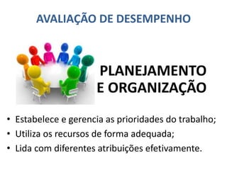 AVALIAÇÃO DE DESEMPENHO
• Estabelece e gerencia as prioridades do trabalho;
• Utiliza os recursos de forma adequada;
• Lida com diferentes atribuições efetivamente.
PLANEJAMENTO
E ORGANIZAÇÃO
 
