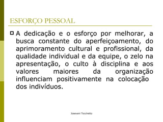 ESFORÇO PESSOAL A dedicação e o esforço por melhorar, a busca constante do aperfeiçoamento, do aprimoramento cultural e profissional, da qualidade individual e da equipe, o zelo na apresentação, o culto à disciplina e aos valores maiores da organização influenciam positivamente na colocação  dos indivíduos. 