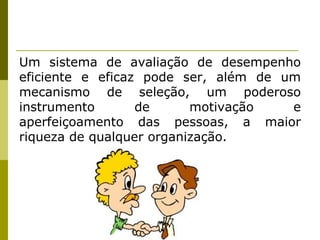 Um sistema de avaliação de desempenho eficiente e eficaz pode ser, além de um mecanismo de seleção, um poderoso instrumento de motivação e aperfeiçoamento das pessoas, a maior riqueza de qualquer organização. 