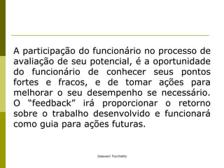 A participação do funcionário no processo de avaliação de seu potencial, é a oportunidade do funcionário de conhecer seus pontos fortes e fracos, e de tomar ações para melhorar o seu desempenho se necessário. O “feedback” irá proporcionar o retorno sobre o trabalho desenvolvido e funcionará como guia para ações futuras. 