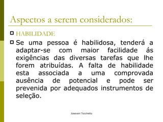 Aspectos a serem considerados: HABILIDADE Se uma pessoa é habilidosa, tenderá a adaptar-se com maior facilidade ás exigências das diversas tarefas que lhe forem atribuídas. A falta de habilidade esta associada a uma comprovada ausência de potencial e pode ser prevenida por adequados instrumentos de seleção. 