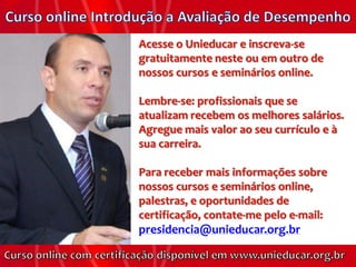 Acesse o Unieducar e inscreva-se
gratuitamente neste ou em outro de
nossos cursos e seminários online.

Lembre-se: profissionais que se
atualizam recebem os melhores salários.
Agregue mais valor ao seu currículo e à
sua carreira.

Para receber mais informações sobre
nossos cursos e seminários online,
palestras, e oportunidades de
certificação, contate-me pelo e-mail:
presidencia@unieducar.org.br
 