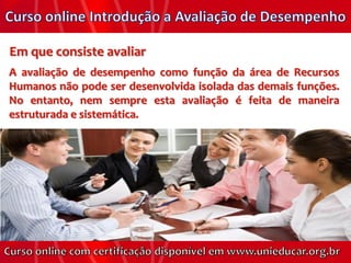 Em que consiste avaliar
A avaliação de desempenho como função da área de Recursos
Humanos não pode ser desenvolvida isolada das demais funções.
No entanto, nem sempre esta avaliação é feita de maneira
estruturada e sistemática.
 