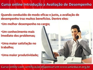 Quando conduzido de modo eficaz e justo, a avaliação de
desempenho traz muitos benefícios. Dentre eles:
•Um melhor desempenho no cargo;

•Um conhecimento mais
imediato dos problemas;

•Uma maior satisfação no
trabalho;

•Uma maior produtividade;
 
