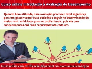 Quando bem utilizada, essa avaliação promove total segurança
para um gestor tomar suas decisões e seguir na determinação de
metas mais ambiciosas para os profissionais, pois ele tem
conhecimentos das reais capacidades de cada um.
 