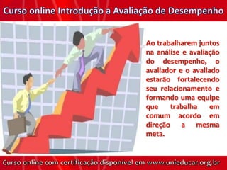Ao trabalharem juntos
na análise e avaliação
do desempenho, o
avaliador e o avaliado
estarão fortalecendo
seu relacionamento e
formando uma equipe
que    trabalha     em
comum acordo em
direção a mesma
meta.
 