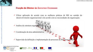 Os melhores RUMOS para os Cidadãos da Região
UNIÃO EUROPEIA
Fundo Social Europeu
REPÚBLICA PORTUGUESAREGIÃO AUTÓNOMA DA MADEIRA
ÁREAS DE EDUCAÇÃO E FORMAÇÃO
- 342 - Marketing e publicidade
- 344 - Contabilidade e fiscalidade
- 345 - Gestão e administração
- 811 - Hotelaria e restauração
- 812 - Turismo e lazer
- 146 - Formação de professores e formadores
de áreas tecnológicas
Projecto co-financiado pelo Fundo Social Europeu
 Eficaz aplicação de acordo com as melhores práticas de RH no sentido do
desenvolvimento organizacional e de acordo com as necessidades da organização;
 Supervisão da definição e implementação de processos de Recursos Humanos.
 Análise de estrutura organizativa;
 Coordenação da área administrativa;
 