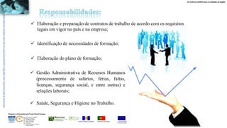 Os melhores RUMOS para os Cidadãos da Região
UNIÃO EUROPEIA
Fundo Social Europeu
REPÚBLICA PORTUGUESAREGIÃO AUTÓNOMA DA MADEIRA
ÁREAS DE EDUCAÇÃO E FORMAÇÃO
- 342 - Marketing e publicidade
- 344 - Contabilidade e fiscalidade
- 345 - Gestão e administração
- 811 - Hotelaria e restauração
- 812 - Turismo e lazer
- 146 - Formação de professores e formadores
de áreas tecnológicas
Projecto co-financiado pelo Fundo Social Europeu
 Elaboração e preparação de contratos de trabalho de acordo com os requisitos
legais em vigor no país e na empresa;
 Identificação de necessidades de formação;
 Elaboração do plano de formação;
 Gestão Administrativa de Recursos Humanos
(processamento de salários, férias, faltas,
licenças, segurança social, e entre outras) e
relações laborais;
 Saúde, Segurança e Higiene no Trabalho.
 