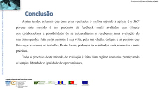 Os melhores RUMOS para os Cidadãos da Região
UNIÃO EUROPEIA
Fundo Social Europeu
REPÚBLICA PORTUGUESAREGIÃO AUTÓNOMA DA MADEIRA
ÁREAS DE EDUCAÇÃO E FORMAÇÃO
- 342 - Marketing e publicidade
- 344 - Contabilidade e fiscalidade
- 345 - Gestão e administração
- 811 - Hotelaria e restauração
- 812 - Turismo e lazer
- 146 - Formação de professores e formadores
de áreas tecnológicas
Projecto co-financiado pelo Fundo Social Europeu
Assim sendo, achamos que com estes resultados o melhor método a aplicar é o 360º
porque este método é um processo de feedback multi avaliador que oferece
aos colaboradores a possibilidade de se autoavaliarem e receberem uma avaliação do
seu desempenho, feita pelas pessoas à sua volta, pela sua chefia, colegas e as pessoas que
lhes supervisionam no trabalho. Desta forma, podemos ter resultados mais concretos e mais
precisos.
Todo o processo deste método de avaliação é feito num regime anónimo, promovendo
a isenção, liberdade e igualdade de oportunidades.
 