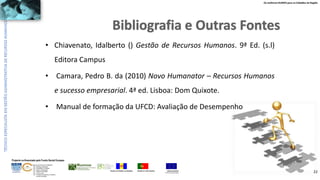 Os melhores RUMOS para os Cidadãos da Região
UNIÃO EUROPEIA
Fundo Social Europeu
REPÚBLICA PORTUGUESAREGIÃO AUTÓNOMA DA MADEIRA
ÁREAS DE EDUCAÇÃO E FORMAÇÃO
- 342 - Marketing e publicidade
- 344 - Contabilidade e fiscalidade
- 345 - Gestão e administração
- 811 - Hotelaria e restauração
- 812 - Turismo e lazer
- 146 - Formação de professores e formadores
de áreas tecnológicas
Projecto co-financiado pelo Fundo Social Europeu
• Chiavenato, Idalberto () Gestão de Recursos Humanos. 9ª Ed. (s.l)
Editora Campus
• Camara, Pedro B. da (2010) Novo Humanator – Recursos Humanos
e sucesso empresarial. 4ª ed. Lisboa: Dom Quixote.
• Manual de formação da UFCD: Avaliação de Desempenho
22
 