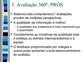 3. Avaliação 360º: PRÓS
 Sistema mais compreensivo / avaliações
provêm de múltiplas perspectivas.
 A qualidade da informação é melhor.
– A qualidade dos avaliadores é mais importante que
a quantidade.
 Complementa as iniciativas da qualidade total
e enfatiza os clientes internos/externos e a
equipe.
 O feedback proporcionado por colegas e
outros pode aumentar o auto-desenvolvimento
do avaliado.
 
