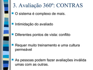 3. Avaliação 360º: CONTRAS
 O sistema é complexo de mais.
 Intimidação do avaliado
 Diferentes pontos de vista: conflito
 Requer muito treinamento e uma cultura
permeável
 As pessoas podem fazer avaliações inválida
umas com as outras.
 
