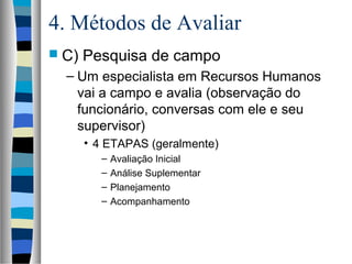 4. Métodos de Avaliar
 C) Pesquisa de campo
– Um especialista em Recursos Humanos
vai a campo e avalia (observação do
funcionário, conversas com ele e seu
supervisor)
• 4 ETAPAS (geralmente)
– Avaliação Inicial
– Análise Suplementar
– Planejamento
– Acompanhamento
 