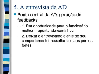 5. A entrevista de AD
 Ponto central da AD: geração de
feedbacks
– 1. Dar oportunidade para o funcionário
melhor – apontando caminhos
– 2. Deixar o entrevistado ciente do seu
comportamento, ressaltando seus pontos
fortes
 