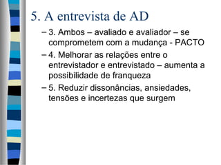5. A entrevista de AD
– 3. Ambos – avaliado e avaliador – se
comprometem com a mudança - PACTO
– 4. Melhorar as relações entre o
entrevistador e entrevistado – aumenta a
possibilidade de franqueza
– 5. Reduzir dissonâncias, ansiedades,
tensões e incertezas que surgem
 