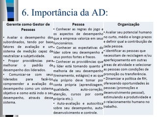 6. Importância da AD:
 A necessidade advém de 2 naturezas:
– Pragmática: parte integrante do sistema de
Gestão de Recursos Humanos –
necessário para o aprimoramento de toda
a GRH: feedbacks
– Psicológica: necessidade de
reconhecimento
 Portanto o caminho seria aperfeiçoá-la
e não eliminá-la
– Meritocracia e sua aferição
 