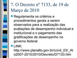 7. O Decreto nº 7133, de 19 de
Março de 2010
 Regulamenta os critérios e
procedimentos gerais a serem
observados para a realização das
avaliações de desempenho individual e
institucional e o pagamento das
gratificações de desempenho no
governo federal
 LINK:
http://www.planalto.gov.br/ccivil_03/_At
o2007-2010/2010/Decreto/D7133.htm
 