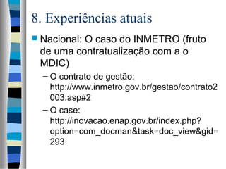 8. Experiências atuais
 Nacional: O caso do INMETRO (fruto
de uma contratualização com a o
MDIC)
– O contrato de gestão:
http://www.inmetro.gov.br/gestao/contrato2
003.asp#2
– O case:
http://inovacao.enap.gov.br/index.php?
option=com_docman&task=doc_view&gid=
293
 