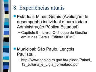 8. Experiências atuais
 Estadual: Minas Gerais (Avaliação de
desempenho individual e para toda a
Administração Pública Estadual)
– Capítulo 9 – Livro: O choque de Gestão
em Minas Gerais. Editora UFMG.
 Municipal: São Paulo, Lençois
Paulista...
– http://www.seplag.rs.gov.br/upload/Painel_
13_Juliana_e_Ligia_formatado.pdf
 