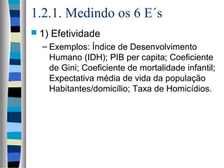 1.2.1. Medindo os 6 E´s
 1) Efetividade
– Exemplos: Índice de Desenvolvimento
Humano (IDH); PIB per capita; Coeficiente
de Gini; Coeficiente de mortalidade infantil;
Expectativa média de vida da população
Habitantes/domicílio; Taxa de Homicídios.
 
