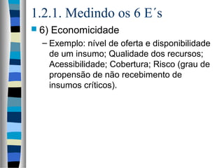 1.2.1. Medindo os 6 E´s
 6) Economicidade
– Exemplo: nível de oferta e disponibilidade
de um insumo; Qualidade dos recursos;
Acessibilidade; Cobertura; Risco (grau de
propensão de não recebimento de
insumos críticos).
 