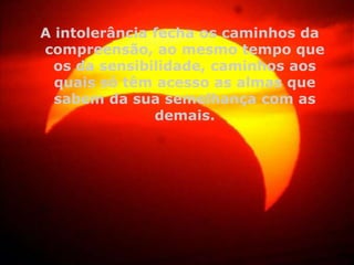 A intolerância fecha os caminhos da
compreensão, ao mesmo tempo que
os da sensibilidade, caminhos aos
quais só têm acesso as almas que
sabem da sua semelhança com as
demais.

 