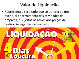 Valor de Liquidação
• Representa o resultado que se obteria de um
  eventual encerramento das atividades da
  empresa, e sujeitos os ativos aos preços de
  realização vigentes no mercado
 