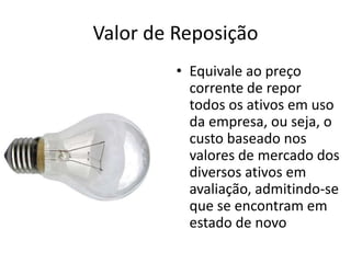 Valor de Reposição
         • Equivale ao preço
           corrente de repor
           todos os ativos em uso
           da empresa, ou seja, o
           custo baseado nos
           valores de mercado dos
           diversos ativos em
           avaliação, admitindo-se
           que se encontram em
           estado de novo
 
