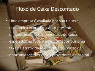 Fluxo de Caixa Descontado
• Uma empresa é avaliada por sua riqueza
 econômica expressa a valor presente,
 dimensionada pelos benefícios de caixa
 esperados no futuro e descontados por uma
 taxa de atratividade que reflete o custo de
 oportunidade dos vários provedores de capital
 