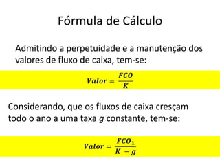 Fórmula de Cálculo
 Admitindo a perpetuidade e a manutenção dos
 valores de fluxo de caixa, tem-se:



Considerando, que os fluxos de caixa cresçam
todo o ano a uma taxa g constante, tem-se:
 