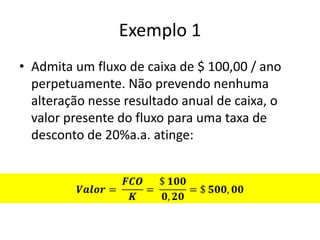 Exemplo 1
• Admita um fluxo de caixa de $ 100,00 / ano
  perpetuamente. Não prevendo nenhuma
  alteração nesse resultado anual de caixa, o
  valor presente do fluxo para uma taxa de
  desconto de 20%a.a. atinge:
 