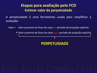 Etapas para avaliação pelo FCD
               Estimar valor da perpetuidade
A perpetuidade é uma ferramenta usada para simplificar a
avaliação.
 Valor = Valor presente do fluxo de caixa no período de projeção explícita
       + Valor presente do fluxo de caixa após período de projeção explícita


                              PERPETUIDADE
 