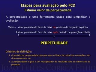 Etapas para avaliação pelo FCD
                 Estimar valor da perpetuidade
A perpetuidade é uma ferramenta usada para simplificar a
avaliação.
  Valor = Valor presente do fluxo de caixa no período de projeção explícita
        + Valor presente do fluxo de caixa após período de projeção explícita


                                 PERPETUIDADE
Critérios de definição:
  1. O período da perpetuidade presume que os fluxos de caixa livre crescerão a um
     ritmo constante, ou
  2. A perpetuidade é igual a um multiplicador do resultado livre do último ano da
     projeção.
 