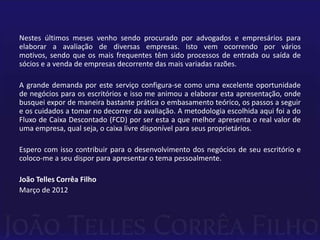 Nestes últimos meses venho sendo procurado por advogados e empresários para
elaborar a avaliação de diversas empresas. Isto vem ocorrendo por vários
motivos, sendo que os mais frequentes têm sido processos de entrada ou saída de
sócios e a venda de empresas decorrente das mais variadas razões.

A grande demanda por este serviço configura-se como uma excelente oportunidade
de negócios para os escritórios e isso me animou a elaborar esta apresentação, onde
busquei expor de maneira bastante prática o embasamento teórico, os passos a seguir
e os cuidados a tomar no decorrer da avaliação. A metodologia escolhida aqui foi a do
Fluxo de Caixa Descontado (FCD) por ser esta a que melhor apresenta o real valor de
uma empresa, qual seja, o caixa livre disponível para seus proprietários.

Espero com isso contribuir para o desenvolvimento dos negócios de seu escritório e
coloco-me a seu dispor para apresentar o tema pessoalmente.

João Telles Corrêa Filho
Março de 2012
 