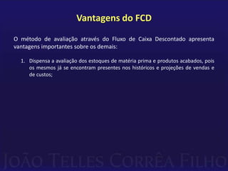 Vantagens do FCD
O método de avaliação através do Fluxo de Caixa Descontado apresenta
vantagens importantes sobre os demais:

  1. Dispensa a avaliação dos estoques de matéria prima e produtos acabados, pois
     os mesmos já se encontram presentes nos históricos e projeções de vendas e
     de custos;
 