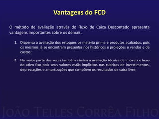 Vantagens do FCD
O método de avaliação através do Fluxo de Caixa Descontado apresenta
vantagens importantes sobre os demais:

  1. Dispensa a avaliação dos estoques de matéria prima e produtos acabados, pois
     os mesmos já se encontram presentes nos históricos e projeções e vendas e de
     custos;

  2. Na maior parte das vezes também elimina a avaliação técnica de imóveis e bens
     do ativo fixo pois seus valores estão implícitos nas rubricas de investimentos,
     depreciações e amortizações que compõem os resultados de caixa livre;
 