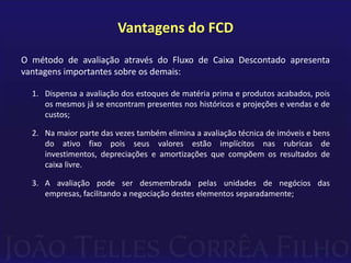 Vantagens do FCD
O método de avaliação através do Fluxo de Caixa Descontado apresenta
vantagens importantes sobre os demais:

  1. Dispensa a avaliação dos estoques de matéria prima e produtos acabados, pois
     os mesmos já se encontram presentes nos históricos e projeções e vendas e de
     custos;

  2. Na maior parte das vezes também elimina a avaliação técnica de imóveis e bens
     do ativo fixo pois seus valores estão implícitos nas rubricas de
     investimentos, depreciações e amortizações que compõem os resultados de
     caixa livre.

  3. A avaliação pode ser desmembrada pelas unidades de negócios das
     empresas, facilitando a negociação destes elementos separadamente;
 