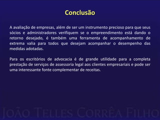 Conclusão
A avaliação de empresas, além de ser um instrumento precioso para que seus
sócios e administradores verifiquem se o empreendimento está dando o
retorno desejado, é também uma ferramenta de acompanhamento de
extrema valia para todos que desejam acompanhar o desempenho das
medidas adotadas.

Para os escritórios de advocacia é de grande utilidade para a completa
prestação de serviços de assessoria legal aos clientes empresariais e pode ser
uma interessante fonte complementar de receitas.
 