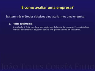 E como avaliar uma empresa?

Existem três métodos clássicos para avaliarmos uma empresa:

  1.   Valor patrimonial
       A avaliação é feita com base nos dados dos balanços da empresa. É a metodologia
       indicada para empresas de grande porte e com grandes valores em seus ativos.
 